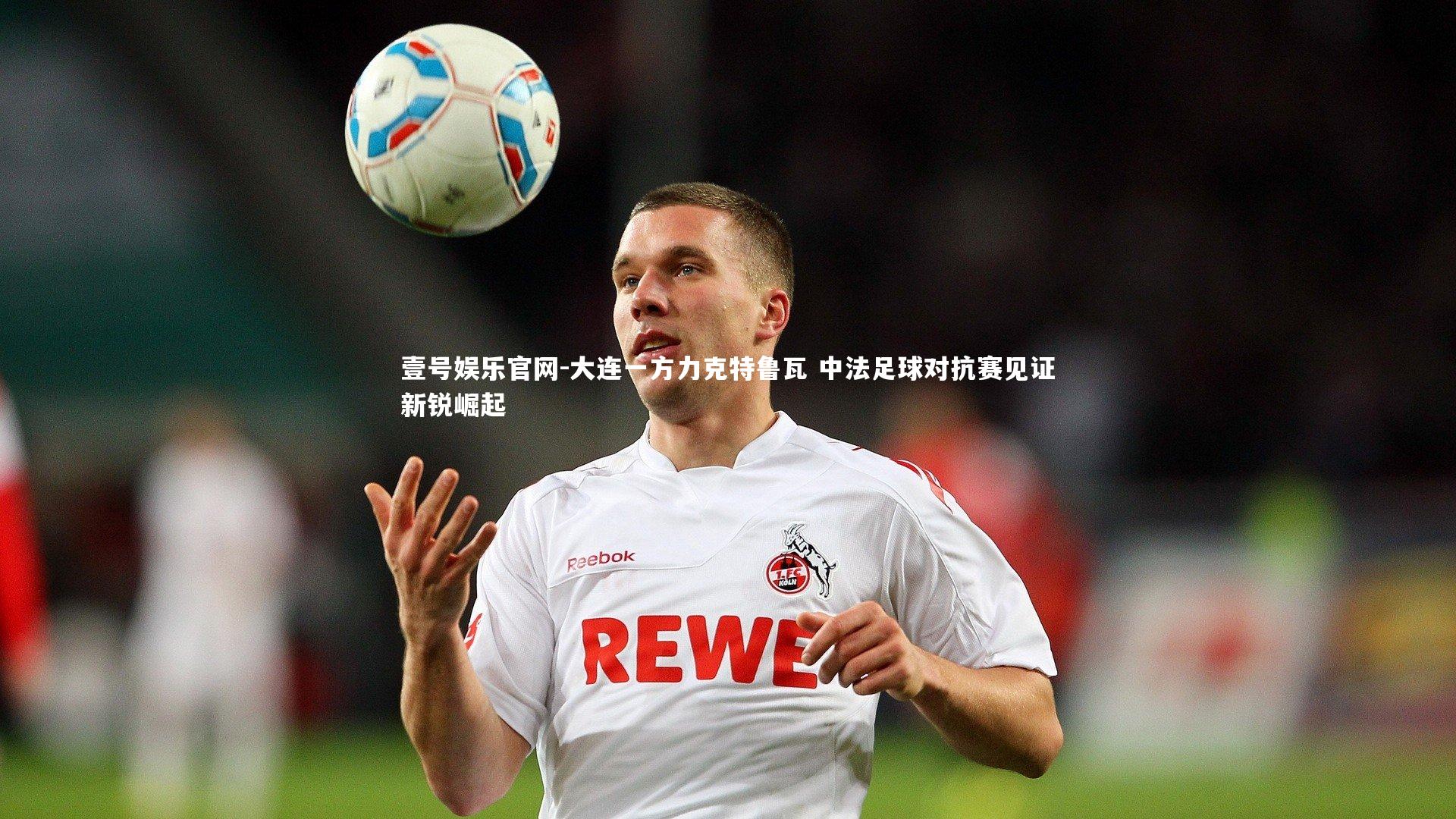 大连一方力克特鲁瓦 中法足球对抗赛见证新锐崛起